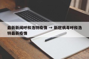 最新新闻呼和浩特疫情 → 新冠病毒呼和浩特最新疫情