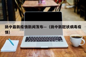 扬中最新疫情新闻发布—（扬中新冠状病毒疫情）