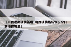 【山西近期疫情新增·山西疫情最新情况今日新增在哪里】