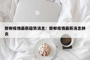 邯郸疫情最新趋势消息：邯郸疫情最新消息肺炎
