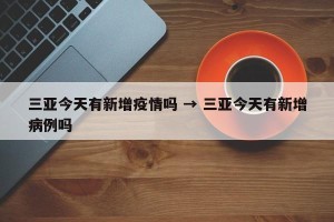 三亚今天有新增疫情吗 → 三亚今天有新增病例吗