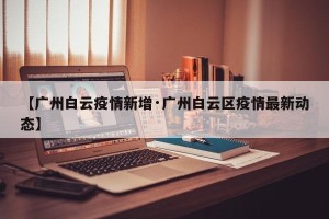 【广州白云疫情新增·广州白云区疫情最新动态】