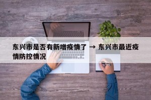 东兴市是否有新增疫情了 → 东兴市最近疫情防控情况