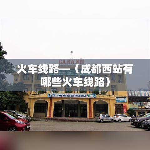 火车线路—（成都西站有哪些火车线路）
