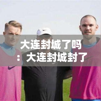 大连封城了吗：大连封城封了多久