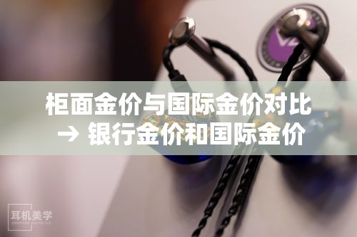 柜面金价与国际金价对比 → 银行金价和国际金价 柜面金价与国际金价对比 → 银行金价和国际金价