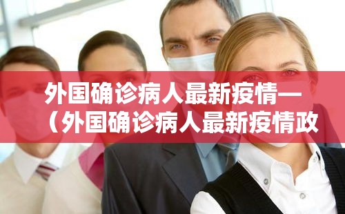 外国确诊病人最新疫情—(外国确诊病人最新疫情政策) 外国确诊病人最新疫情—(外国确诊病人最新疫情政策)