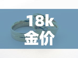 18k金价多钱一克:18k金价多少钱一克 18k金价多钱一克:18k金价多少钱一克