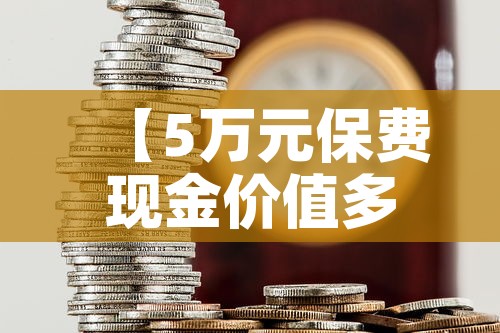 【5万元保费现金价值多少,保额5万的保险有必要买吗】 【5万元保费现金价值多少,保额5万的保险有必要买吗】